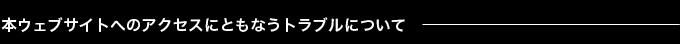 本ウェブサイトへのアクセスにともなうトラブルについて